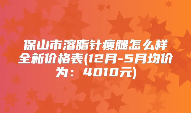 保山市溶脂针瘦腿怎么样全新价格表(12月-5月均价为:4010元)
