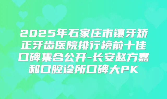 2025年石家庄市镶牙矫正牙齿医院排行榜前十佳口碑集合公开-长安赵方嘉和口腔诊所口碑大PK