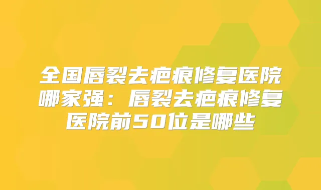 全国唇裂去疤痕修复医院哪家强：唇裂去疤痕修复医院前50位是哪些
