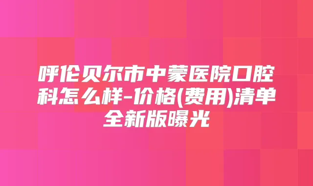 呼伦贝尔市中蒙医院口腔科怎么样-价格(费用)清单全新版曝光