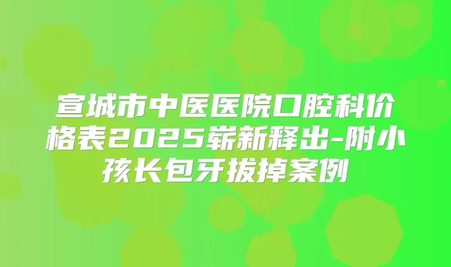 宣城市中医医院口腔科价格表2025崭新释出-附小孩长包牙拔掉案例