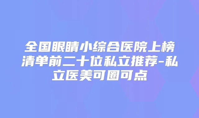 全国眼睛小综合医院上榜清单前二十位私立推荐-私立医美可圈可点