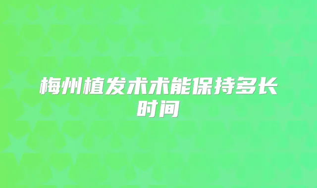 梅州植发术术能保持多长时间