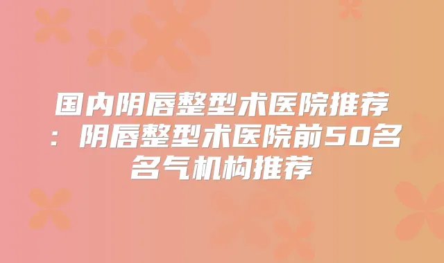 国内阴唇整型术医院推荐:阴唇整型术医院前50名名气机构推荐