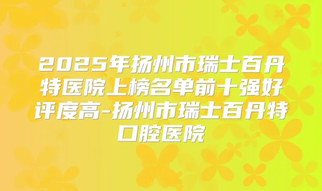 2025年扬州市瑞士百丹特医院上榜名单前十强好评度高-扬州市瑞士百丹特口腔医院