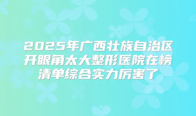 2025年广西壮族自治区开眼角太大整形医院在榜清单综合实力厉害了