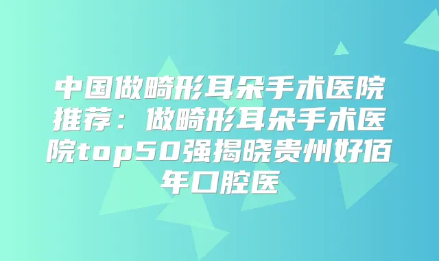 中国做畸形耳朵手术医院推荐:做畸形耳朵手术医院top50强揭晓贵州好佰年口腔医