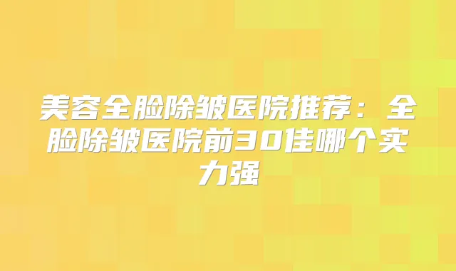 美容全脸除皱医院推荐：全脸除皱医院前30佳哪个实力强