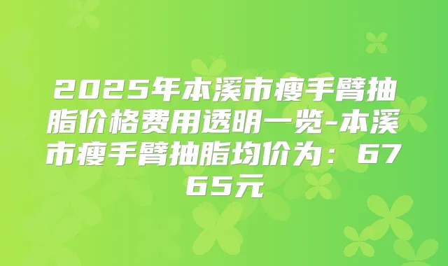 2025年本溪市瘦手臂抽脂价格费用透明一览-本溪市瘦手臂抽脂均价为:6765元