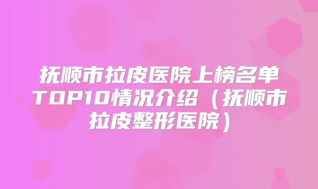 抚顺市拉皮医院上榜名单TOP10情况介绍(抚顺市拉皮整形医院)