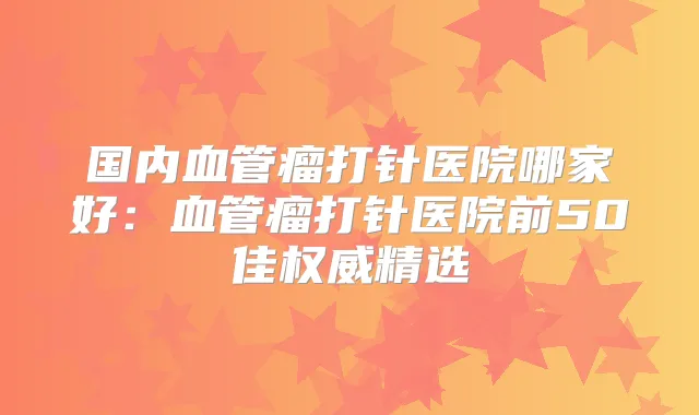 国内血管瘤打针医院哪家好:血管瘤打针医院前50佳精选
