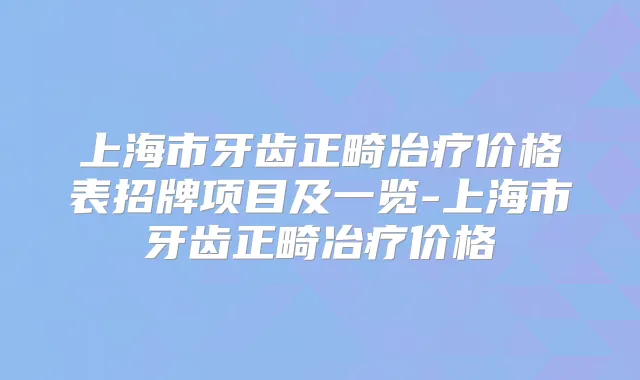 上海市牙齿正畸冶疗价格表招牌项目及一览-上海市牙齿正畸冶疗价格