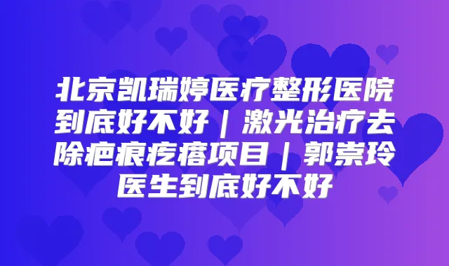 北京凯瑞婷医疗整形医院到底好不好|激光去除疤痕疙瘩项目|郭崇玲医生到底好不好