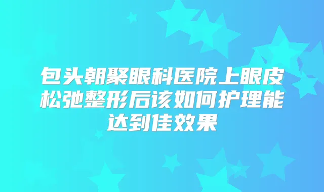 包头朝聚眼科医院上眼皮松弛整形后该如何护理能达到佳效果