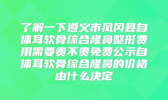 了解一下遵义市凤冈县自体耳软骨综合隆鼻整形费用需要贵不贵免费公示自体耳软骨综合隆鼻的价格由什么决定