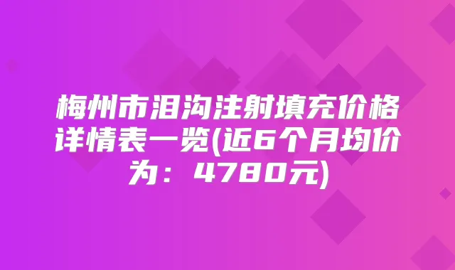 梅州市泪沟注射填充价格详情表一览(近6个月均价为：4780元)