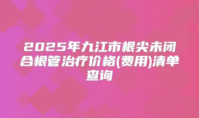 2025年九江市根尖未闭合根管价格(费用)清单查询