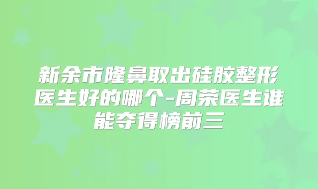 新余市隆鼻取出硅胶整形医生好的哪个-周荣医生谁能夺得榜前三