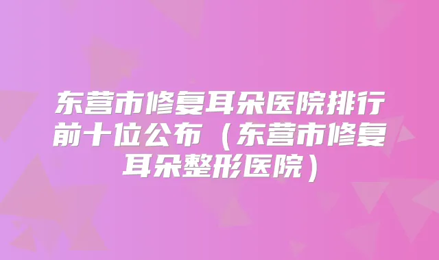 东营市修复耳朵医院排行前十位公布（东营市修复耳朵整形医院）