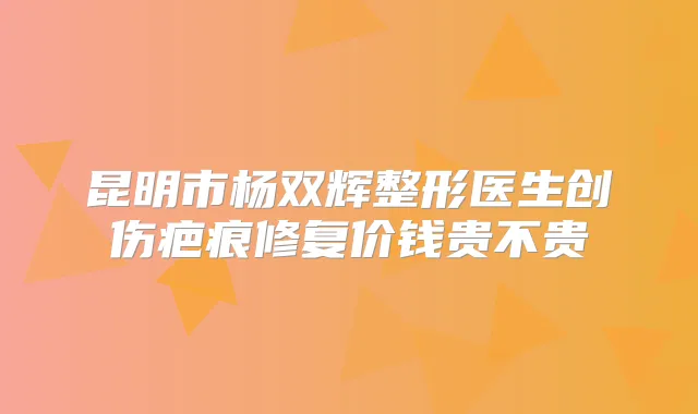 昆明市杨双辉整形医生创伤疤痕修复价钱贵不贵