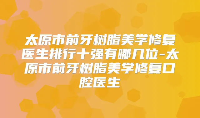 太原市前牙树脂美学修复医生排行十强有哪几位-太原市前牙树脂美学修复口腔医生
