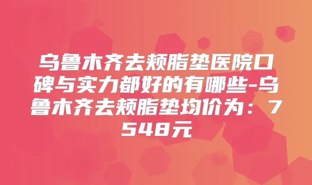 乌鲁木齐去颊脂垫医院口碑与实力都好的有哪些-乌鲁木齐去颊脂垫均价为:7548元