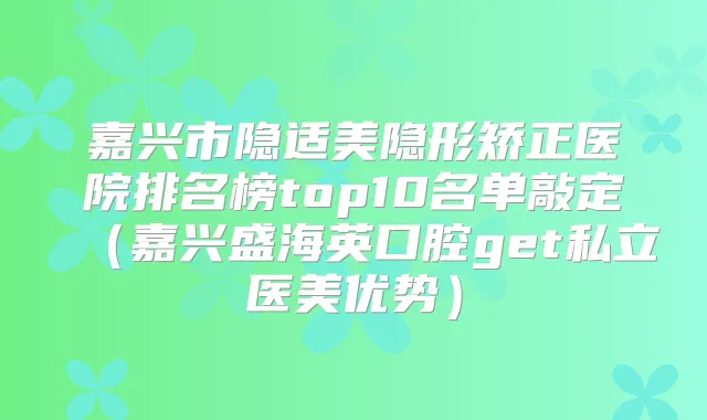 嘉兴市隐适美隐形矫正医院排名榜top10名单敲定(嘉兴盛海英口腔get私立医美优势)