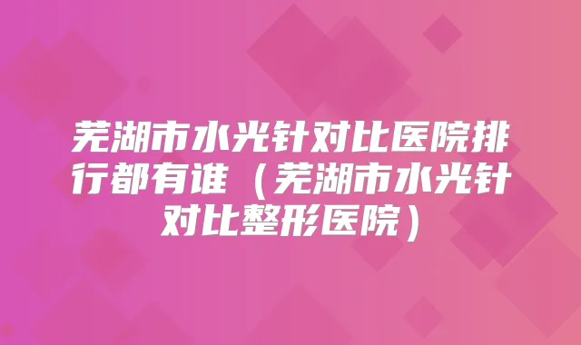 芜湖市水光针对比医院排行都有谁(芜湖市水光针对比整形医院)