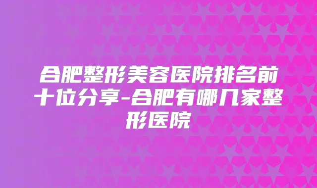 合肥整形美容医院排名前十位分享-合肥有哪几家整形医院