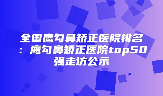 全国鹰勾鼻矫正医院排名：鹰勾鼻矫正医院top50强走访公示