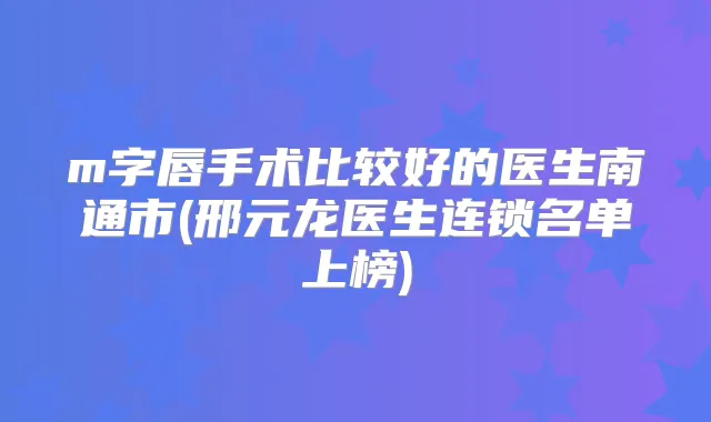m字唇手术比较好的医生南通市(邢元龙医生连锁名单上榜)