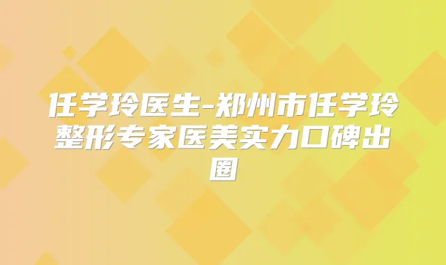 任学玲医生-郑州市任学玲整形专家医美实力口碑出圈