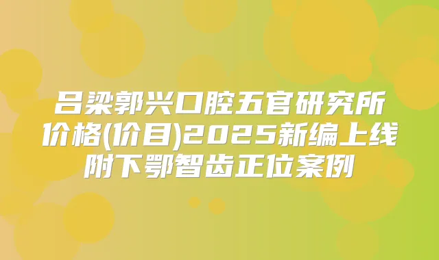 吕梁郭兴口腔五官研究所价格(价目)2025新编上线附下鄂智齿正位案例