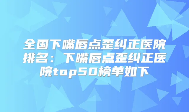 全国下嘴唇点歪纠正医院排名:下嘴唇点歪纠正医院top50榜单如下