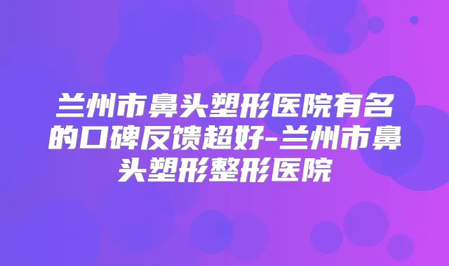 兰州市鼻头塑形医院有名的口碑反馈超好-兰州市鼻头塑形整形医院