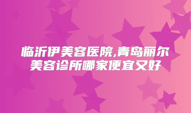 临沂伊美容医院,青岛丽尔美容诊所哪家便宜又好