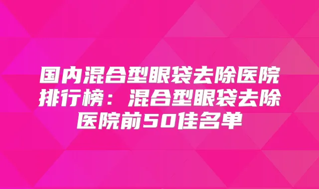 国内混合型眼袋去除医院排行榜:混合型眼袋去除医院前50佳名单