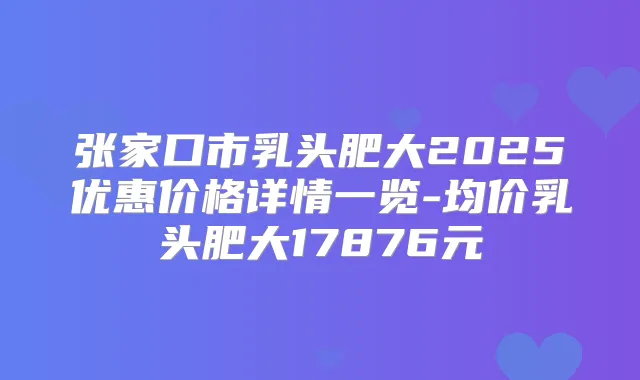 张家口市乳头肥大2025优惠价格详情一览-均价乳头肥大17876元