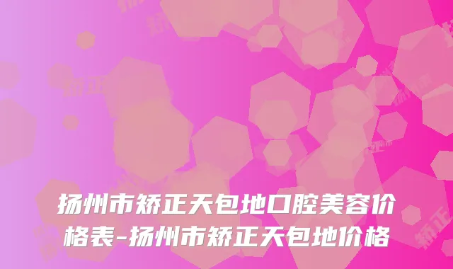 扬州市矫正天包地口腔美容价格表-扬州市矫正天包地价格