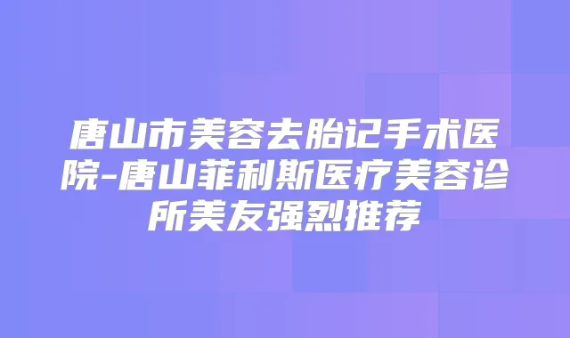 唐山市美容去胎记手术医院-唐山菲利斯医疗美容诊所美友强烈推荐