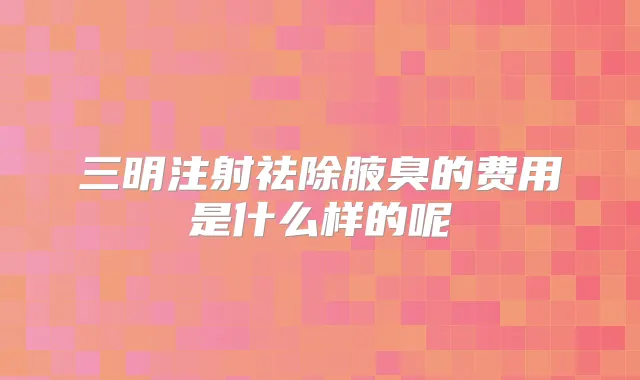 三明注射祛除腋臭的费用是什么样的呢