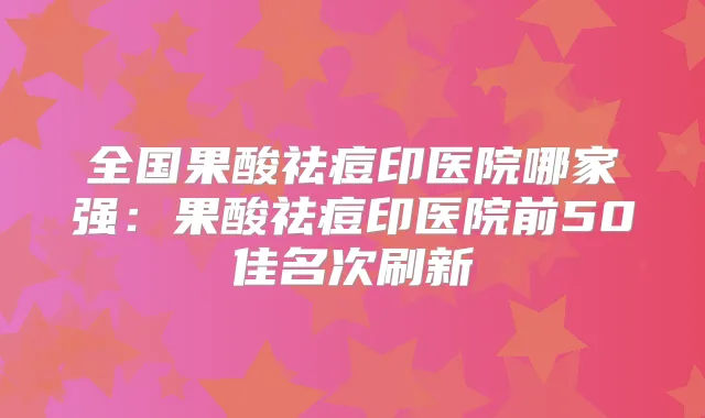 全国果酸祛痘印医院哪家强:果酸祛痘印医院前50佳名次刷新