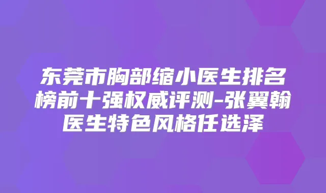 东莞市胸部缩小医生排名榜前十强评测-张翼翰医生特色风格任选泽