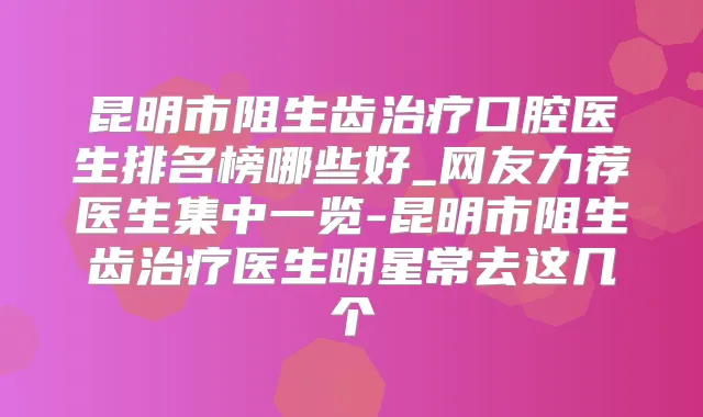 昆明市阻生齿口腔医生排名榜哪些好_网友力荐医生集中一览-昆明市阻生齿医生明星常去这几个