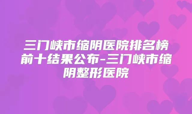 三门峡市缩阴医院排名榜前十结果公布-三门峡市缩阴整形医院