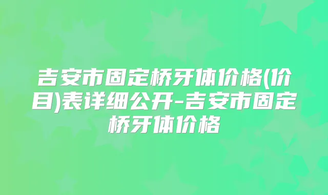 吉安市固定桥牙体价格(价目)表详细公开-吉安市固定桥牙体价格