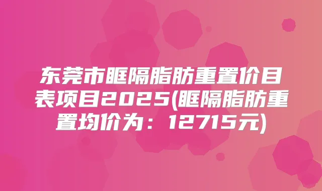 东莞市眶隔脂肪重置价目表项目2025(眶隔脂肪重置均价为:12715元)