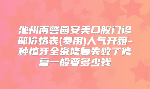 池州南馨园安美口腔门诊部价格表(费用)人气开箱-种植牙全瓷修复失败了修复一般要多少钱