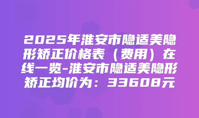 2025年淮安市隐适美隐形矫正价格表(费用)在线一览-淮安市隐适美隐形矫正均价为:33608元