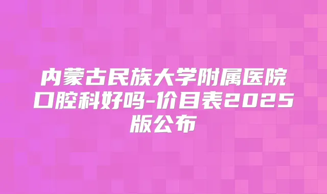 内蒙古民族大学附属医院口腔科好吗-价目表2025版公布